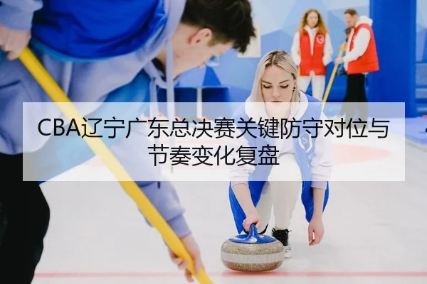CBA辽宁广东总决赛关键防守对位与节奏变化复盘