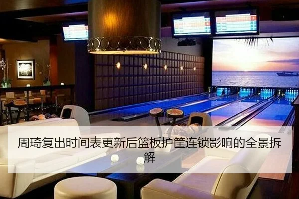 周琦复出时间表更新后篮板护筐连锁影响的全景拆解